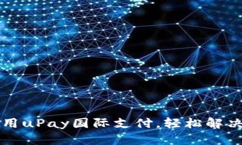 如何选择和使用uPay国际支付，轻松解决跨境支付痛点